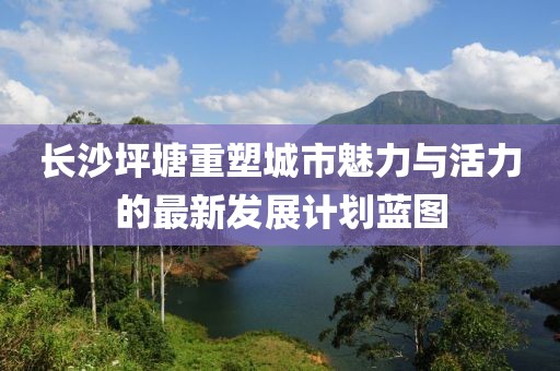 長沙坪塘重塑城市魅力與活力的最新發(fā)展計(jì)劃藍(lán)圖