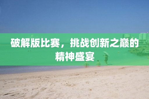 破解版比賽，挑戰(zhàn)創(chuàng)新之巔的精神盛宴