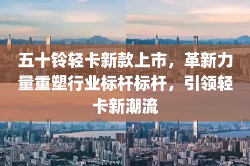 五十鈴輕卡新款上市，革新力量重塑行業(yè)標(biāo)桿標(biāo)桿，引領(lǐng)輕卡新潮流