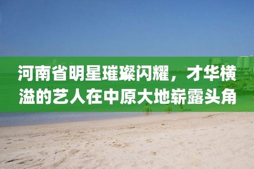 河南省明星璀璨閃耀，才華橫溢的藝人在中原大地嶄露頭角