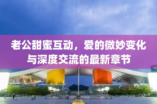 老公甜蜜互動(dòng)，愛的微妙變化與深度交流的最新章節(jié)