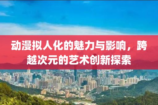 動(dòng)漫擬人化的魅力與影響，跨越次元的藝術(shù)創(chuàng)新探索