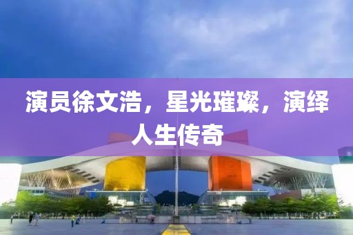 演員徐文浩，星光璀璨，演繹人生傳奇