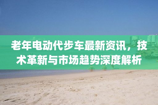 老年電動代步車最新資訊，技術(shù)革新與市場趨勢深度解析
