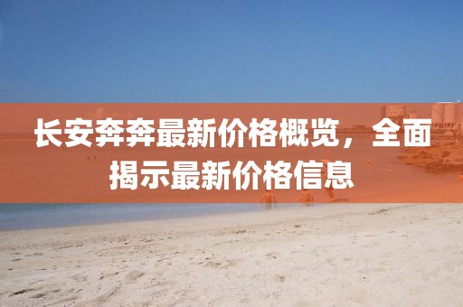 長安奔奔最新價格概覽，全面揭示最新價格信息