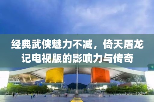 經(jīng)典武俠魅力不減，倚天屠龍記電視版的影響力與傳奇