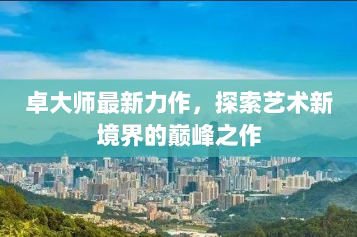 卓大師最新力作，探索藝術(shù)新境界的巔峰之作