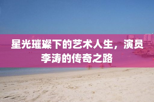 星光璀璨下的藝術(shù)人生，演員李濤的傳奇之路