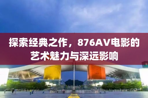 探索經(jīng)典之作，876AV電影的藝術(shù)魅力與深遠(yuǎn)影響
