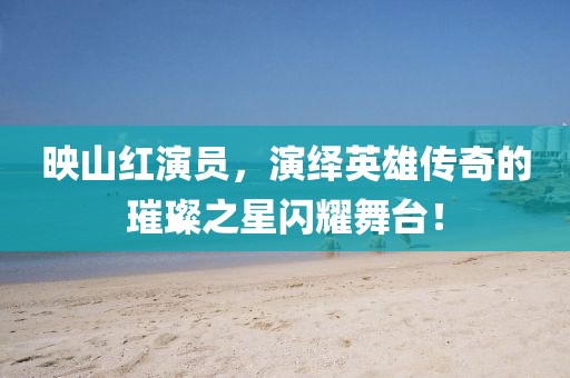 映山紅演員，演繹英雄傳奇的璀璨之星閃耀舞臺(tái)！