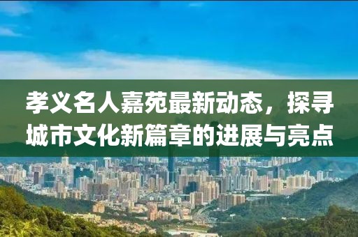 孝義名人嘉苑最新動態(tài)，探尋城市文化新篇章的進展與亮點