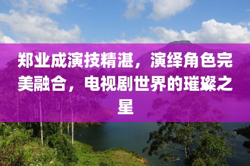 鄭業(yè)成演技精湛，演繹角色完美融合，電視劇世界的璀璨之星