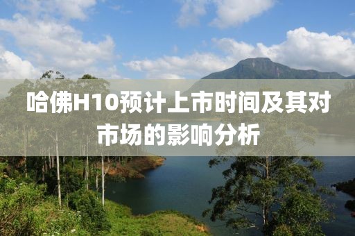 哈佛H10預(yù)計(jì)上市時(shí)間及其對(duì)市場(chǎng)的影響分析