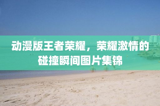 動漫版王者榮耀，榮耀激情的碰撞瞬間圖片集錦