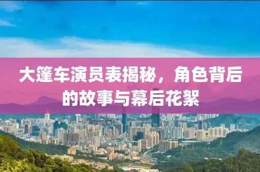 大篷車(chē)演員表揭秘，角色背后的故事與幕后花絮