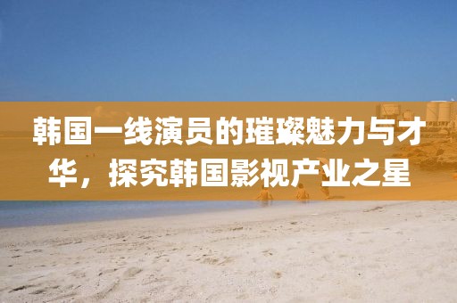 韓國一線演員的璀璨魅力與才華，探究韓國影視產(chǎn)業(yè)之星