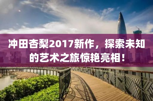 沖田杏梨2017新作，探索未知的藝術(shù)之旅驚艷亮相！