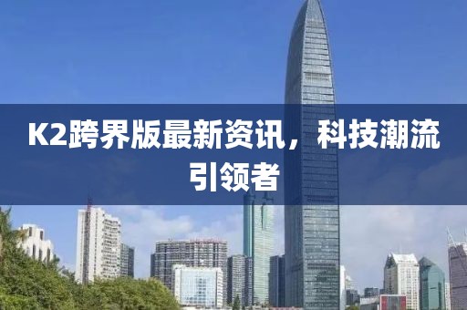 K2跨界版最新資訊，科技潮流引領(lǐng)者