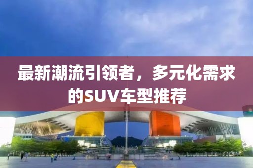 最新潮流引領(lǐng)者，多元化需求的SUV車型推薦