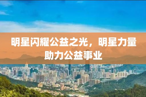 明星閃耀公益之光，明星力量助力公益事業(yè)