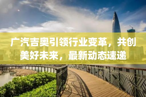 廣汽吉奧引領(lǐng)行業(yè)變革，共創(chuàng)美好未來，最新動態(tài)速遞