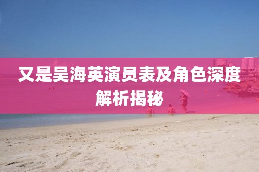 又是吳海英演員表及角色深度解析揭秘