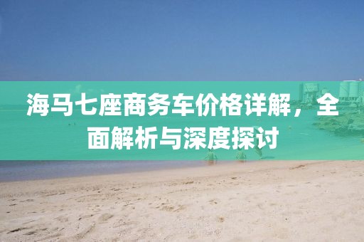 海馬七座商務(wù)車價格詳解，全面解析與深度探討