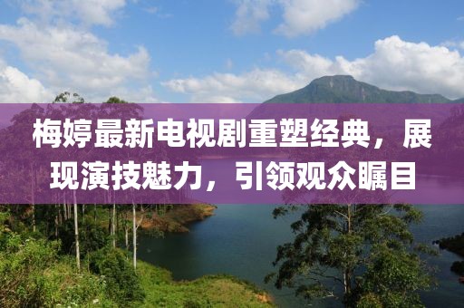 梅婷最新電視劇重塑經(jīng)典，展現(xiàn)演技魅力，引領(lǐng)觀眾矚目