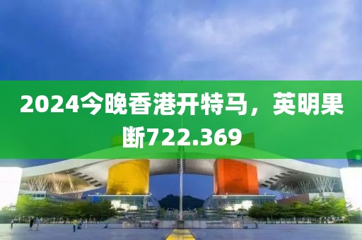 2024今晚香港開特馬，英明果斷722.369