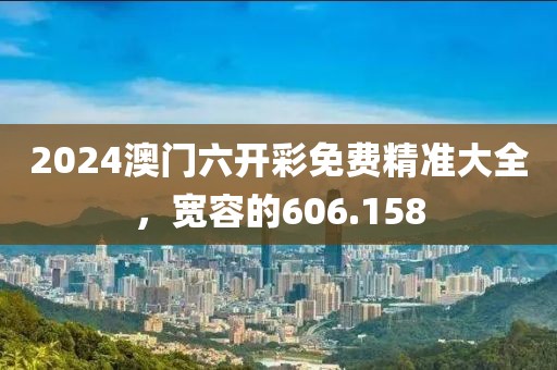 2024澳門六開彩免費(fèi)精準(zhǔn)大全，寬容的606.158