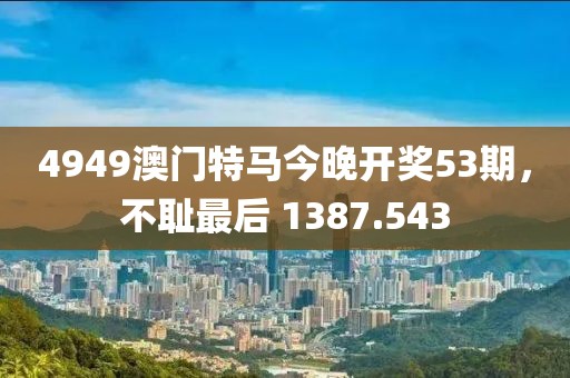 4949澳門特馬今晚開獎(jiǎng)53期，不恥最后 1387.543
