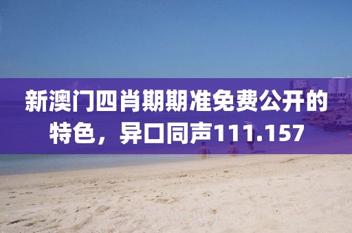 新澳門四肖期期準免費公開的特色，異口同聲111.157