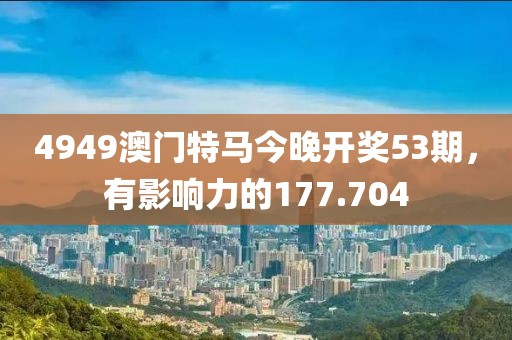 4949澳門特馬今晚開獎(jiǎng)53期，有影響力的177.704
