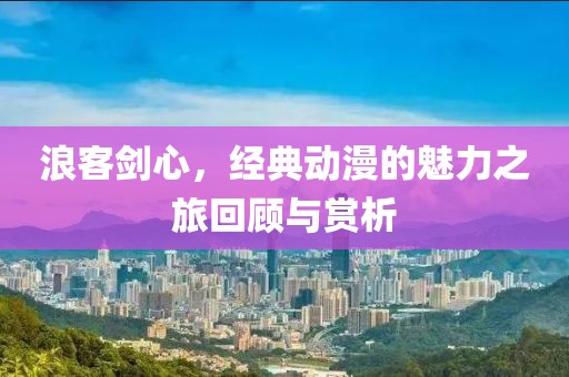 浪客劍心，經(jīng)典動(dòng)漫的魅力之旅回顧與賞析