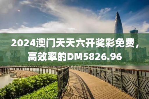 2024澳門天天六開獎彩免費，高效率的DM5826.96