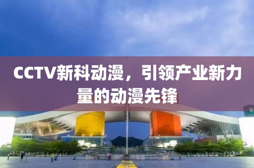 CCTV新科動漫，引領產(chǎn)業(yè)新力量的動漫先鋒