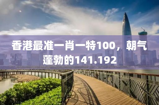香港最準(zhǔn)一肖一特100，朝氣蓬勃的141.192