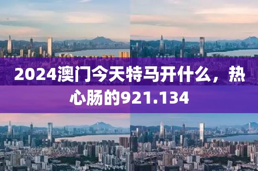 2024澳門今天特馬開什么，熱心腸的921.134