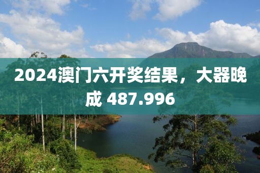2024澳門六開獎結果，大器晚成 487.996