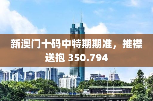 新澳門十碼中特期期準，推襟送抱 350.794
