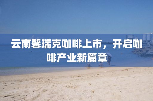 云南馨瑞克咖啡上市，開(kāi)啟咖啡產(chǎn)業(yè)新篇章