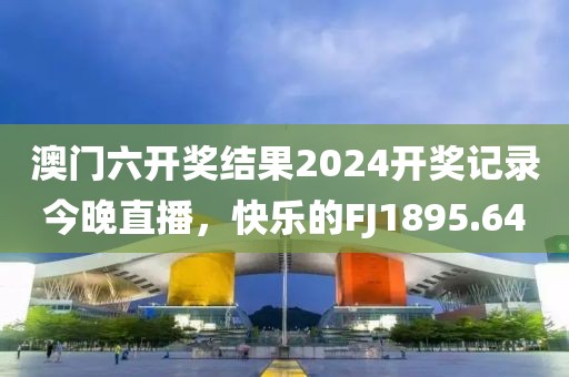 澳門六開獎結(jié)果2024開獎記錄今晚直播，快樂的FJ1895.64
