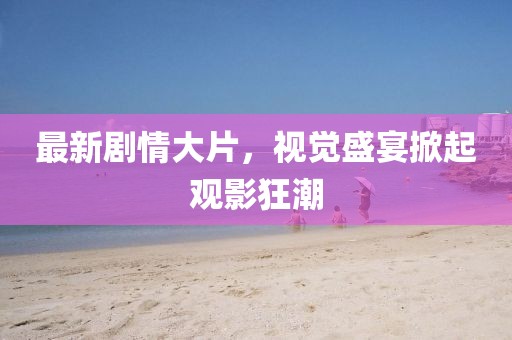 最新劇情大片，視覺盛宴掀起觀影狂潮