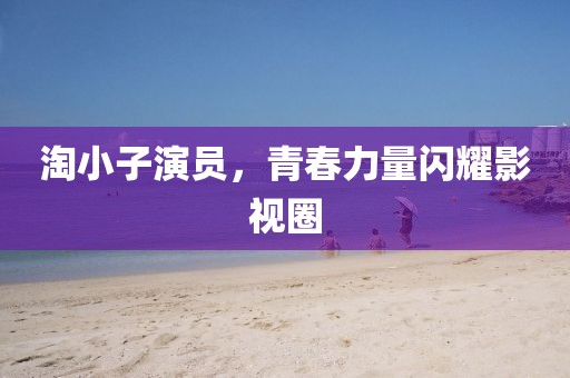淘小子演員，青春力量閃耀影視圈
