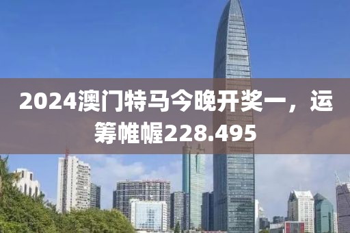 2024澳門特馬今晚開獎一，運籌帷幄228.495