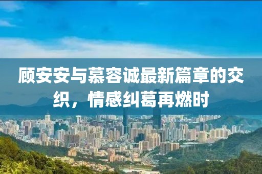 顧安安與慕容誠最新篇章的交織，情感糾葛再燃時