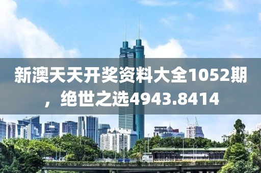 新澳天天開獎資料大全1052期，絕世之選4943.8414