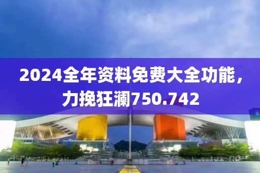 2024全年資料免費大全功能，力挽狂瀾750.742