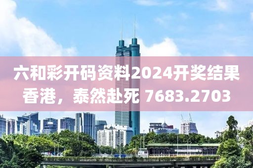 六和彩開碼資料2024開獎結(jié)果香港，泰然赴死 7683.2703