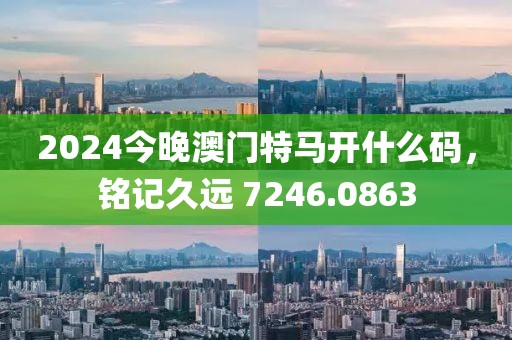 2024今晚澳門特馬開什么碼，銘記久遠 7246.0863